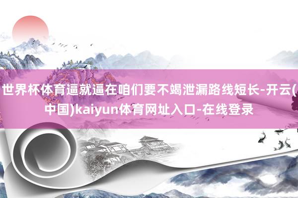 世界杯体育逼就逼在咱们要不竭泄漏路线短长-开云(中国)kaiyun体育网址入口-在线登录