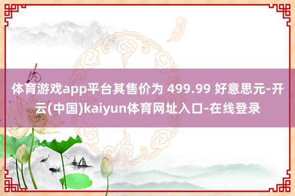 体育游戏app平台其售价为 499.99 好意思元-开云(中国)kaiyun体育网址入口-在线登录