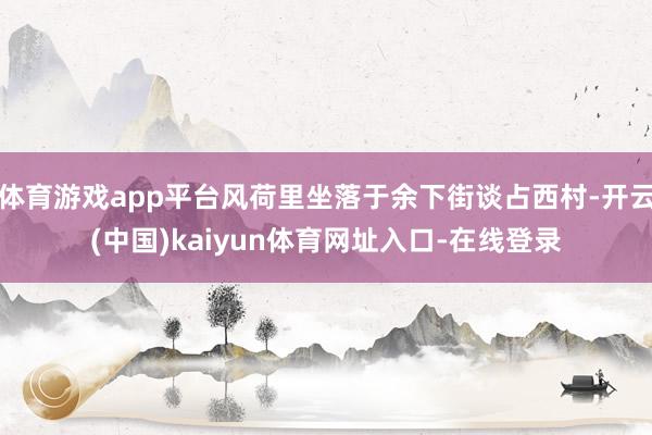 体育游戏app平台风荷里坐落于余下街谈占西村-开云(中国)kaiyun体育网址入口-在线登录