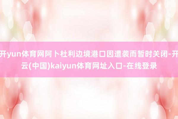 开yun体育网阿卜杜利边境港口因遭袭而暂时关闭-开云(中国)kaiyun体育网址入口-在线登录