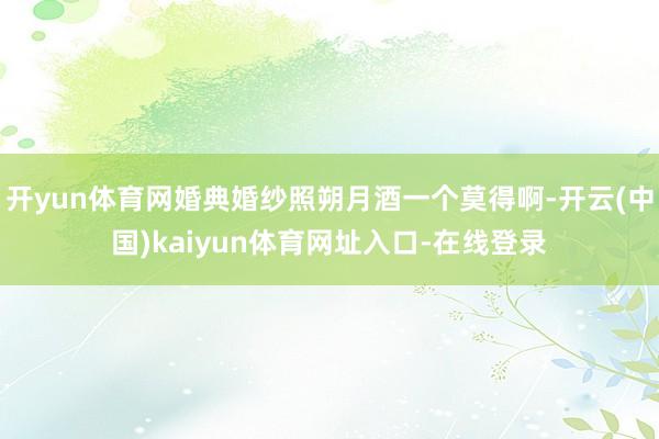 开yun体育网婚典婚纱照朔月酒一个莫得啊-开云(中国)kaiyun体育网址入口-在线登录