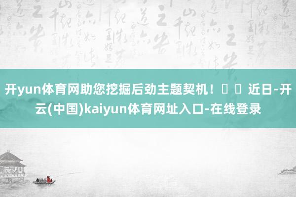 开yun体育网助您挖掘后劲主题契机！		　　近日-开云(中国)kaiyun体育网址入口-在线登录