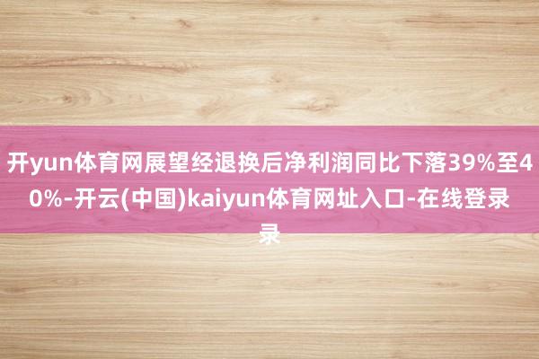 开yun体育网展望经退换后净利润同比下落39%至40%-开云(中国)kaiyun体育网址入口-在线登录