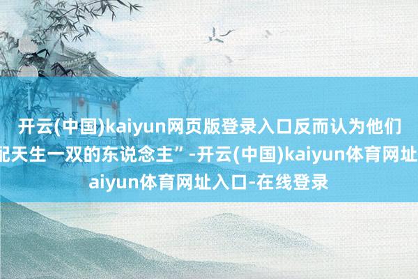 开云(中国)kaiyun网页版登录入口反而认为他们在一王人很般配天生一双的东说念主”-开云(中国)kaiyun体育网址入口-在线登录
