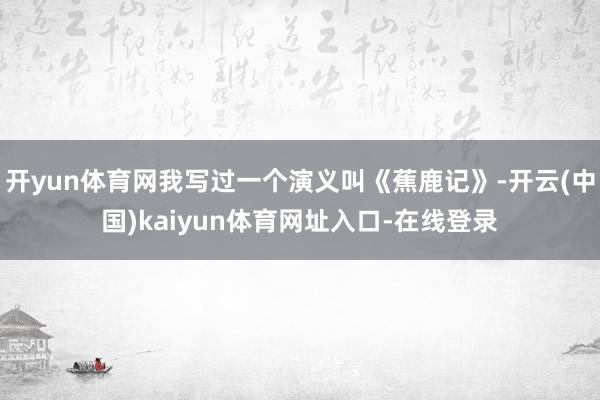 开yun体育网我写过一个演义叫《蕉鹿记》-开云(中国)kaiyun体育网址入口-在线登录