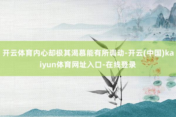 开云体育内心却极其渴慕能有所调动-开云(中国)kaiyun体育网址入口-在线登录