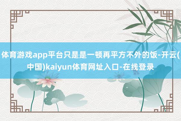 体育游戏app平台只是是一顿再平方不外的饭-开云(中国)kaiyun体育网址入口-在线登录