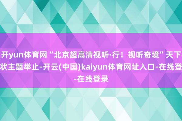 开yun体育网“北京超高清视听·行！视听奇境”天下行状主题举止-开云(中国)kaiyun体育网址入口-在线登录