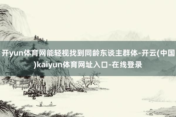 开yun体育网能轻视找到同龄东谈主群体-开云(中国)kaiyun体育网址入口-在线登录