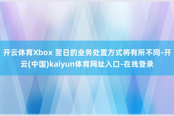 开云体育Xbox 翌日的业务处置方式将有所不同-开云(中国)kaiyun体育网址入口-在线登录