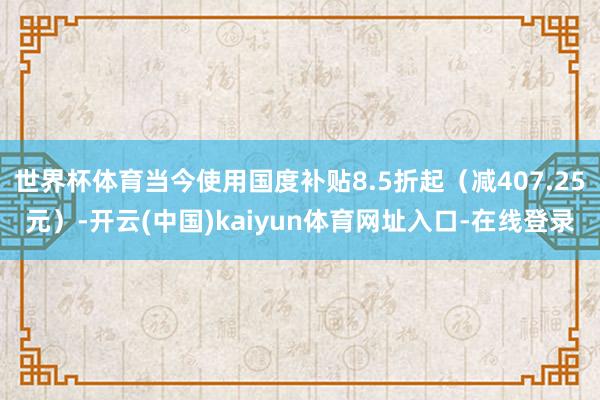 世界杯体育当今使用国度补贴8.5折起（减407.25元）-开云(中国)kaiyun体育网址入口-在线登录