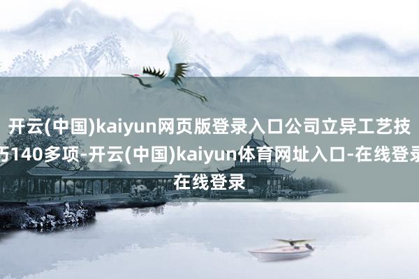 开云(中国)kaiyun网页版登录入口公司立异工艺技巧140多项-开云(中国)kaiyun体育网址入口-在线登录