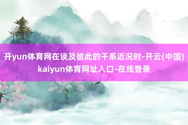 开yun体育网在谈及彼此的干系近况时-开云(中国)kaiyun体育网址入口-在线登录