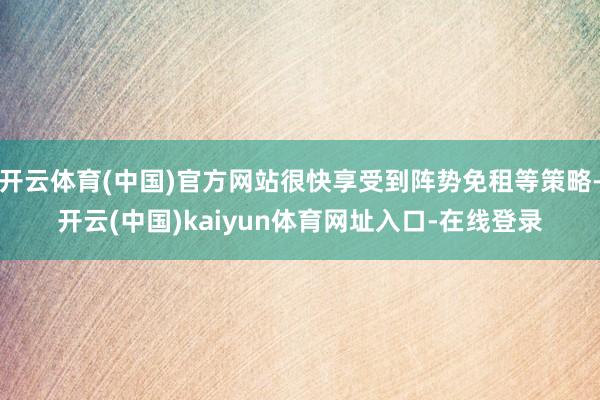 开云体育(中国)官方网站很快享受到阵势免租等策略-开云(中国)kaiyun体育网址入口-在线登录