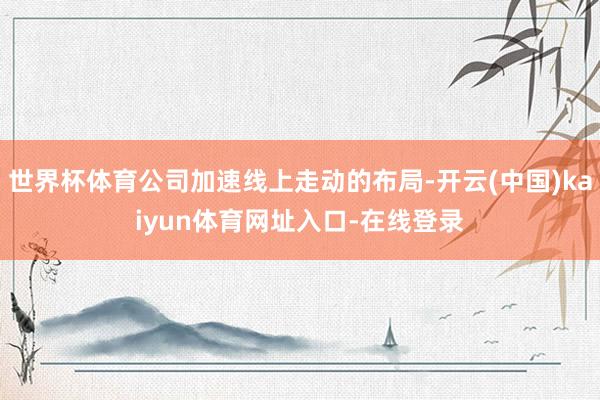 世界杯体育公司加速线上走动的布局-开云(中国)kaiyun体育网址入口-在线登录