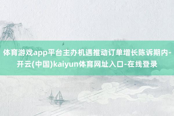 体育游戏app平台主办机遇推动订单增长　　陈诉期内-开云(中国)kaiyun体育网址入口-在线登录