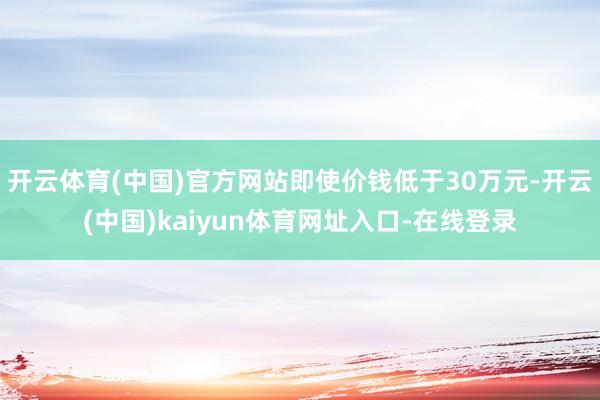 开云体育(中国)官方网站即使价钱低于30万元-开云(中国)kaiyun体育网址入口-在线登录