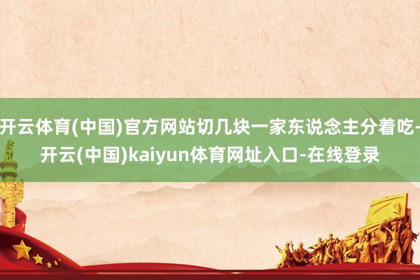 开云体育(中国)官方网站切几块一家东说念主分着吃-开云(中国)kaiyun体育网址入口-在线登录