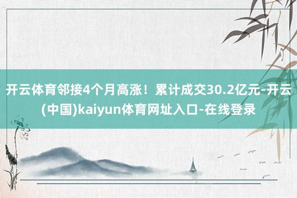 开云体育邻接4个月高涨！累计成交30.2亿元-开云(中国)kaiyun体育网址入口-在线登录