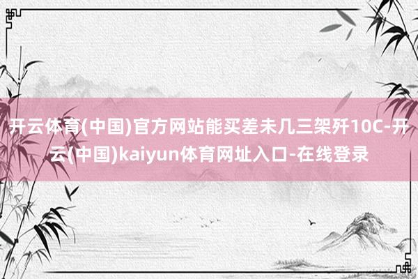 开云体育(中国)官方网站能买差未几三架歼10C-开云(中国)kaiyun体育网址入口-在线登录