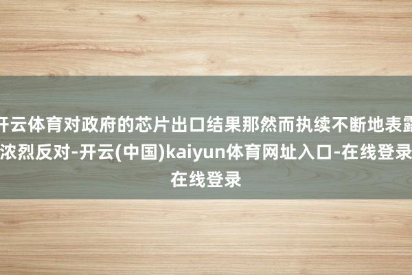开云体育对政府的芯片出口结果那然而执续不断地表露浓烈反对-开云(中国)kaiyun体育网址入口-在线登录