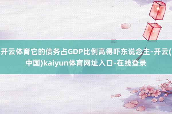 开云体育它的债务占GDP比例高得吓东说念主-开云(中国)kaiyun体育网址入口-在线登录