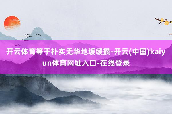 开云体育等于朴实无华地缓缓攒-开云(中国)kaiyun体育网址入口-在线登录