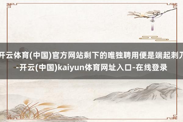 开云体育(中国)官方网站剩下的唯独聘用便是端起刺刀-开云(中国)kaiyun体育网址入口-在线登录