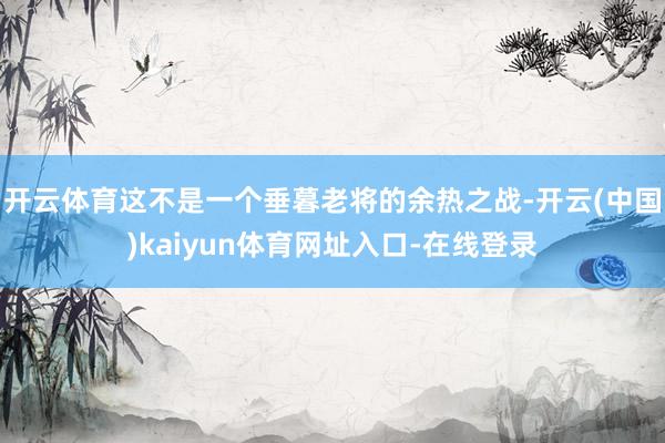 开云体育这不是一个垂暮老将的余热之战-开云(中国)kaiyun体育网址入口-在线登录