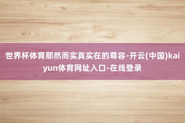 世界杯体育那然而实真实在的尊容-开云(中国)kaiyun体育网址入口-在线登录