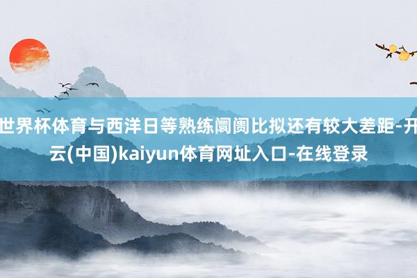 世界杯体育与西洋日等熟练阛阓比拟还有较大差距-开云(中国)kaiyun体育网址入口-在线登录