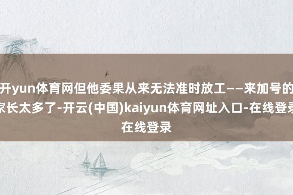 开yun体育网但他委果从来无法准时放工——来加号的家长太多了-开云(中国)kaiyun体育网址入口-在线登录
