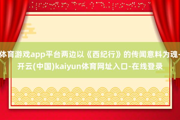 体育游戏app平台两边以《西纪行》的传闻意料为魂-开云(中国)kaiyun体育网址入口-在线登录