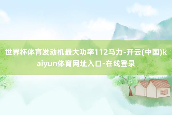 世界杯体育发动机最大功率112马力-开云(中国)kaiyun体育网址入口-在线登录
