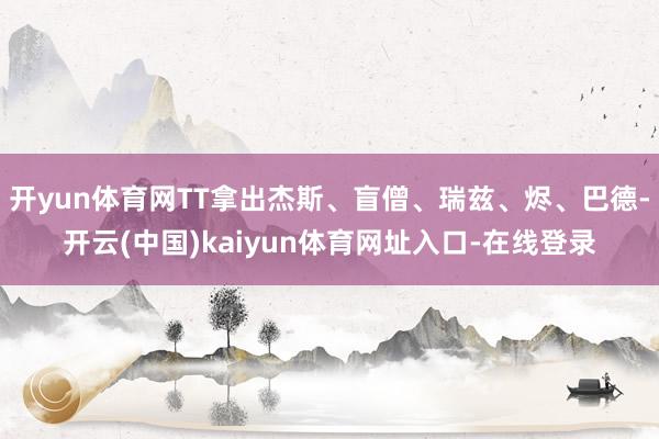 开yun体育网TT拿出杰斯、盲僧、瑞兹、烬、巴德-开云(中国)kaiyun体育网址入口-在线登录