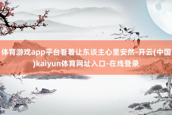 体育游戏app平台看着让东谈主心里安然-开云(中国)kaiyun体育网址入口-在线登录