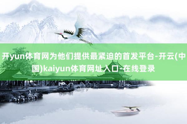 开yun体育网为他们提供最紧迫的首发平台-开云(中国)kaiyun体育网址入口-在线登录