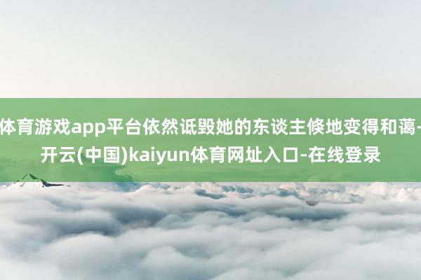 体育游戏app平台依然诋毁她的东谈主倏地变得和蔼-开云(中国)kaiyun体育网址入口-在线登录