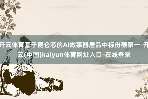 开云体育基于昆仑芯的AI做事器居品中标份额第一-开云(中国)kaiyun体育网址入口-在线登录