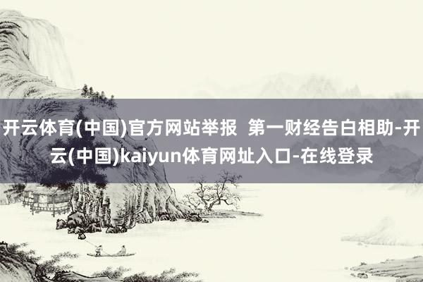 开云体育(中国)官方网站举报  第一财经告白相助-开云(中国)kaiyun体育网址入口-在线登录