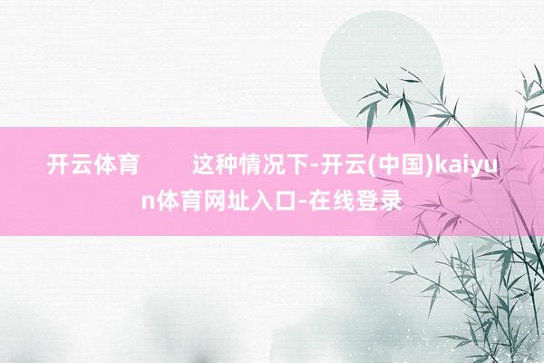 开云体育        这种情况下-开云(中国)kaiyun体育网址入口-在线登录
