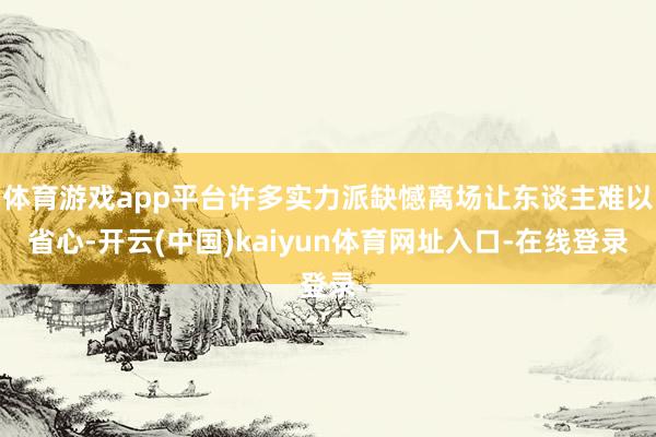体育游戏app平台许多实力派缺憾离场让东谈主难以省心-开云(中国)kaiyun体育网址入口-在线登录