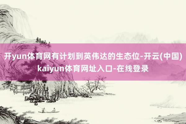 开yun体育网有计划到英伟达的生态位-开云(中国)kaiyun体育网址入口-在线登录