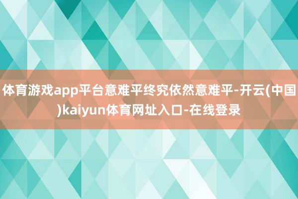 体育游戏app平台意难平终究依然意难平-开云(中国)kaiyun体育网址入口-在线登录