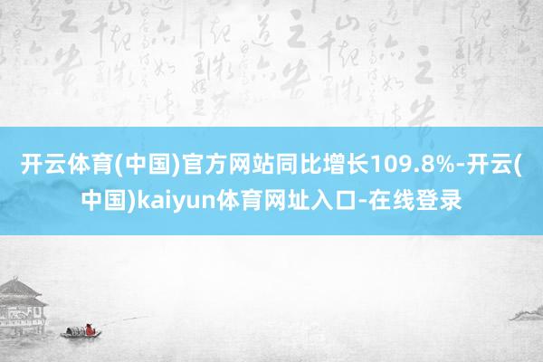 开云体育(中国)官方网站同比增长109.8%-开云(中国)kaiyun体育网址入口-在线登录