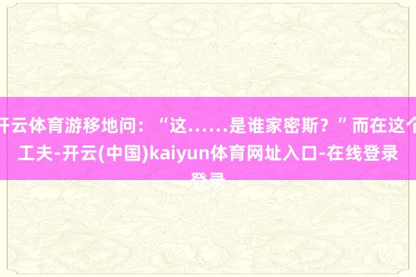 开云体育游移地问:“这……是谁家密斯?”而在这个工夫-开云(中国)kaiyun体育网址入口-在线登录