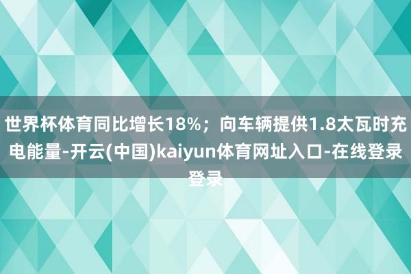 世界杯体育同比增长18%；向车辆提供1.8太瓦时充电能量-开云(中国)kaiyun体育网址入口-在线登录