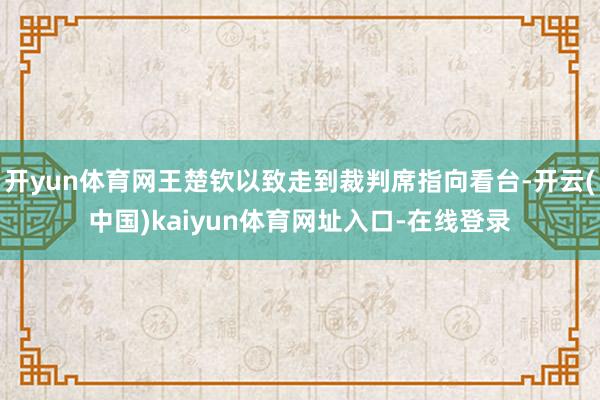 开yun体育网王楚钦以致走到裁判席指向看台-开云(中国)kaiyun体育网址入口-在线登录