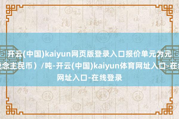 开云(中国)kaiyun网页版登录入口报价单元为元(东说念主民币)/吨-开云(中国)kaiyun体育网址入口-在线登录