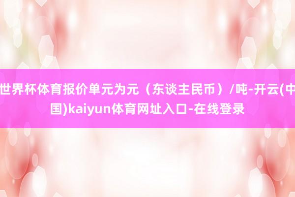 世界杯体育报价单元为元（东谈主民币）/吨-开云(中国)kaiyun体育网址入口-在线登录